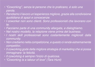 • “Coworking”, senza le persone che lo praticano, è solo una
parola.
• Rendiamo il lavoro un’esperienza migliore, grazie alla condivisione
quotidiana di spazi e conoscenze.
• I coworker non sono clienti. Sono professionisti che lavorano con
te.
• Facciamo parte di una community allargata, e dialoghiamo.
• Nel nostro modello, la relazione viene prima del business.
• I nostri skill professionali sono costantemente migliorati dalla
community.
• Non crediamo nella competizione, e questo ci rende estremamente
competitivi.
• Il coworking gode della migliore strategia di marketing che si possa
immaginare: la felicità.
• Il coworking è sempre l’inizio di qualcosa.
• “Coworking is a labour of love” (Tara Hunt)
 