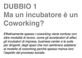 DUBBIO 1
Ma un incubatore è un
Coworking?
Effettivamente spesso i coworking viene confuso con
altre modalità di lavoro, come gli acceleratori di affari,
gli incubatori di impresa, business center e le suite
per dirigenti, degli spazi che non sembrano adattarsi
al modello di coworking perché spesso manca loro
l’aspetto del processo sociale.
 
