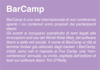 BarCamp
BarCamp è una rete internazionale di non conferenze
aperte i cui contenuti sono proposti dai partecipanti
stessi.
Gli eventi si occupano soprattutto di temi legati alle
innovazioni sull’uso del World Wide Web, del software
libero e delle reti sociali. Il nome di BarCamp si rifà al
termine foobar già utilizzato dagli hacker: i BarCamp,
infatti, sono nati in risposta ai Foo Camp, una “non-
conferenza” annuale, su invito, ospitata dall’editore di
testi sul software libero Tim O’Reilly.
 