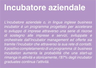 Incubatore aziendale
L’incubatore aziendale o, in lingua inglese business
incubator è un programma progettato per accelerare
lo sviluppo di imprese attraverso una serie di risorse
di sostegno alle imprese e servizi, sviluppate e
orchestrate dall’incubator management ed offerte sia
tramite l’incubator che attraverso la sua rete di contatti.
Il positivo completamento di un programma di business
incubation aumenta la probabilità che una start-up
rimanga in attività e storicamente, l’87% degli incubator
graduates continua l’attività.
 