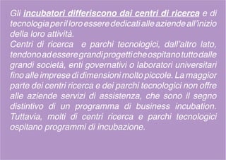 Gli incubatori differiscono dai centri di ricerca e di
tecnologiaperilloroesserededicatialleaziendeall’inizio
della loro attività.
Centri di ricerca e parchi tecnologici, dall’altro lato,
tendonoadesseregrandiprogetticheospitanotuttodalle
grandi società, enti governativi o laboratori universitari
fino alle imprese di dimensioni molto piccole. La maggior
parte dei centri ricerca e dei parchi tecnologici non offre
alle aziende servizi di assistenza, che sono il segno
distintivo di un programma di business incubation.
Tuttavia, molti di centri ricerca e parchi tecnologici
ospitano programmi di incubazione.
 