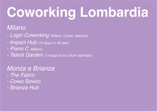 Coworking Lombardia
Milano
- Login Coworking (Milano, Cuneo, Saluzzo)
- Impact Hub (73 Spazi in 49 stati)
- Piano C (Milano)
- Talent Garden (13 spazi di cui 3 fuori dall’Italia)
Monza e Brianza
- The Fabric
- Cowo Sovico
- Brianza Hub
 