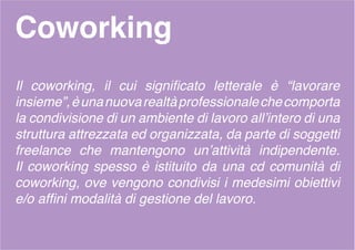 Coworking
Il coworking, il cui significato letterale è “lavorare
insieme”,èunanuovarealtàprofessionalechecomporta
la condivisione di un ambiente di lavoro all’intero di una
struttura attrezzata ed organizzata, da parte di soggetti
freelance che mantengono un’attività indipendente.
Il coworking spesso è istituito da una cd comunità di
coworking, ove vengono condivisi i medesimi obiettivi
e/o affini modalità di gestione del lavoro.
 