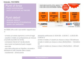 stampante multifunzione (0.10€/A4 BN - 0.20€/A4 C - 0.20€/A3 BN -
0.30€/A3 C)
archivio in metallo a 4 cassetti con chiusura a chiave (10€/settimana)
armadio in metallo con chiusura a chiave (90x45x200cm - 15€/settima-
na)
armadio in metallo con chiusura a chiave (180x45x200cm - 20€/setti-
mana)
the FABRIC offre a tutti i suoi membri i seguenti servi-
zi:
- scrivania con seduta ergonomica a norma di legge
- cassetto in metallo con predisposizione per chiusura
a lucchetto (lucchetto non fornito)
- connessione Internet wi-ﬁ ad alta velocità
- area riunioni con tavolo da 8 posti e lavagna
- area relax
- area ristoro attrezzata con frigorifero, microonde e
distributore di caffè, bevande calde e snacks
- riscaldamento - climatizzazione
http://www.thefabric.eu/
Vimercate - THE FABRIC
Punti di forza
- prezzi concorrenziali
- pochi concorrenti sul mercato
Punti deboli
- assenza network
- assenza servizi di incubazione
- spazio non bellissimo
 