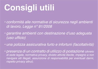 Consigli utili
• conformità alle normative di sicurezza negli ambienti
di lavoro, Legge n° 81/2008
• garantire ambienti con destinazione d’uso adeguata
(uso ufficio)
• una polizza assicurativa furto e infortuni (facoltatività)
• presenza di un contratto di utilizzo di postazione (divieto
di sede legale, normativa privacy, divieto attività illecite, impegno a non
navigare siti illegali, assunzione di responsabilità per eventuali danni,
rispetto privacy altrui).
 