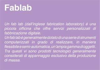 Fablab
Un fab lab (dall’inglese fabrication laboratory) è una
piccola officina che offre servizi personalizzati di
fabbricazione digitale.
Unfablabègeneralmentedotatodiunaseriedistrumenti
computerizzati in grado di realizzare, in maniera
flessibileesemi-automatica,un’ampiagammadioggetti.
Tra questi vi sono prodotti tecnologici generalmente
considerati di appannaggio esclusivo della produzione
di massa.
 