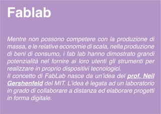 Fablab
Mentre non possono competere con la produzione di
massa, e le relative economie di scala, nella produzione
di beni di consumo, i fab lab hanno dimostrato grandi
potenzialità nel fornire ai loro utenti gli strumenti per
realizzare in proprio dispositivi tecnologici.
Il concetto di FabLab nasce da un’idea del prof. Neil
Gershenfeld del MIT. L’idea è legata ad un laboratorio
in grado di collaborare a distanza ed elaborare progetti
in forma digitale.
 