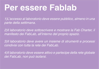 Per essere Fablab
1)L’accesso al laboratorio deve essere pubblico, almeno in una
parte della settimana.
2)Il laboratorio deve sottoscrivere e mostrare la Fab Charter, il
manifesto dei FabLab, all’interno del proprio spazio.
3)Il laboratorio deve avere un insieme di strumenti e processi
condivisi con tutta la rete dei FabLab.
4)Il laboratorio deve essere attivo e partecipe della rete globale
dei FabLab, non può isolarsi.
 