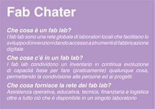 Fab Chater
Che cosa è un fab lab?
I fab lab sono una rete globale di laboratori locali che facilitano lo
sviluppodiinvenzionidandoaccessoastrumentidifabbricazione
digitale
Che cosa c’è in un fab lab?
I fab lab condividono un inventario in continua evoluzione
di capacità base per fare (praticamente) qualunque cosa,
permettendo la condivisione alle persone ed ai progetti
Che cosa fornisce la rete dei fab lab?
Assistenza operativa, educativa, tecnica, finanziaria e logistica
oltre a tutto ciò che è disponibile in un singolo laboratorio
 