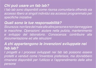 Chi può usare un fab lab?
I fab lab sono disponibili come risorsa comunitaria offrendo sia
accesso libero ai singoli individui sia accesso programmato per
specifiche iniziative
Quali sono le tue responsabilità?
Sicurezza:nonfaredelmaleallealtrepersoneenondanneggiare
le macchine. Operazioni: aiutare nella pulizia, mantenimento
e sviluppo del laboratorio. Conoscenza: contribuire alla
documentazione ed alle istruzioni
A chi appartengono le invenzioni sviluppate nei
fab lab?
I progetti e i processi sviluppati nei fab lab possono essere
protetti e venduti come l’inventore preferisce, ma dovrebbero
rimanere disponibili per l’utilizzo e l’apprendimento delle altre
persone
 
