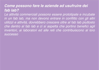Come possono fare le aziende ad usufruire dei
fab lab?
Le attività commerciali possono essere prototipate e incubate
in un fab lab, ma non devono entrare in conflitto con gli altri
utilizzi e attività, dovrebbero crescere oltre al fab lab piuttosto
che dentro al fab lab e ci si aspetta che portino benefici agli
inventori, ai laboratori ed alle reti che contribuiscono al loro
successo
 