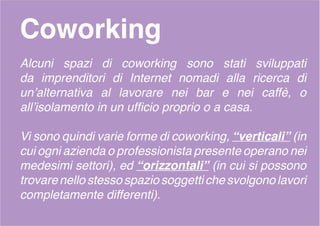 Coworking
Alcuni spazi di coworking sono stati sviluppati
da imprenditori di Internet nomadi alla ricerca di
un’alternativa al lavorare nei bar e nei caffè, o
all’isolamento in un ufficio proprio o a casa.
Vi sono quindi varie forme di coworking, “verticali” (in
cui ogni azienda o professionista presente operano nei
medesimi settori), ed “orizzontali” (in cui si possono
trovarenellostessospaziosoggettichesvolgonolavori
completamente differenti).
 