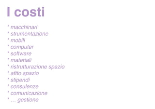 I costi
* macchinari
* strumentazione
* mobili
* computer
* software
* materiali
* ristrutturazione spazio
* aftto spazio
* stipendi
* consulenze
* comunicazione
* … gestione
 