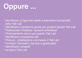 Oppure ...
* Identificare un’agenzia ospite a assumere la proprietà
della Fab Lab
* Identificare il campione giusta per guidare questo Fab Lab
* Partenariato Finalizza / accordi contrattuali
* Finanziamento sicuro per questo Fab Lab
* Identificare e preparare sito
* Procure , installazione e la messa il Fab Lab
* Formare i formatori ( tecnica e gestionale)
* Identificare i progetti
* Avviare il Fab Lab
 