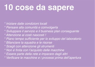 10 cose da sapere
* Iniziare dalle condizioni locali
* Pensare alla comunità e coinvolgerla
* Sviluppare il servizio e il business plan conseguente
* Attenzione ai costi nascosti !
* Piano tempo sufficiente per lo sviluppo del laboratorio
* Bilanciare la squadra e le risorse
* Scegli con attenzione gli strumenti
* Non è finita con l’acquisto delle macchine
* Essere parte della rete e imparare dagli altri
* Verificare le macchine e i processi prima dell’apertura
 
