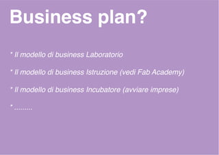 Business plan?
* Il modello di business Laboratorio
* Il modello di business Istruzione (vedi Fab Academy)
* Il modello di business Incubatore (avviare imprese)
* .........
 