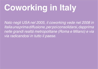 Coworking in Italy
Nato negli USA nel 2005, il coworking vede nel 2008 in
Italiaunaprimadiffusione,perpoiconsolidarsi,dapprima
nelle grandi realtà metropolitane (Roma e Milano) e via
via radicandosi in tutto il paese.
 