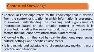 Contextual Knowledge
• Contextual knowledge refers to the knowledge that is derived
from the context or situation in which information is presented.
It involves understanding the meaning and significance of
information based on the broader context in which it is
presented, including the social, cultural, historical, and personal
factors that influence how information is interpreted.
• Knowledge that is influenced by real-life situations, experiences,
cultural settings, and specific environments.
• It is dynamic and adaptable to circumstances, making it more
practical and situational.
 