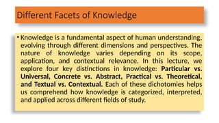Different Facets of Knowledge
• Knowledge is a fundamental aspect of human understanding,
evolving through different dimensions and perspectives. The
nature of knowledge varies depending on its scope,
application, and contextual relevance. In this lecture, we
explore four key distinctions in knowledge: Particular vs.
Universal, Concrete vs. Abstract, Practical vs. Theoretical,
and Textual vs. Contextual. Each of these dichotomies helps
us comprehend how knowledge is categorized, interpreted,
and applied across different fields of study.
 