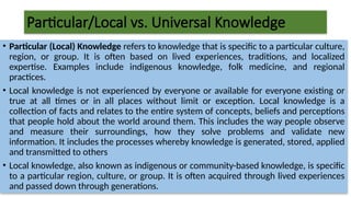 Particular/Local vs. Universal Knowledge
• Particular (Local) Knowledge refers to knowledge that is specific to a particular culture,
region, or group. It is often based on lived experiences, traditions, and localized
expertise. Examples include indigenous knowledge, folk medicine, and regional
practices.
• Local knowledge is not experienced by everyone or available for everyone existing or
true at all times or in all places without limit or exception. Local knowledge is a
collection of facts and relates to the entire system of concepts, beliefs and perceptions
that people hold about the world around them. This includes the way people observe
and measure their surroundings, how they solve problems and validate new
information. It includes the processes whereby knowledge is generated, stored, applied
and transmitted to others
• Local knowledge, also known as indigenous or community-based knowledge, is specific
to a particular region, culture, or group. It is often acquired through lived experiences
and passed down through generations.
 