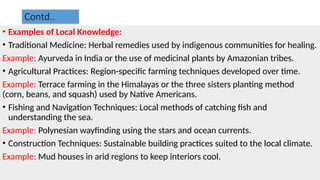 Contd..
• Examples of Local Knowledge:
• Traditional Medicine: Herbal remedies used by indigenous communities for healing.
Example: Ayurveda in India or the use of medicinal plants by Amazonian tribes.
• Agricultural Practices: Region-specific farming techniques developed over time.
Example: Terrace farming in the Himalayas or the three sisters planting method
(corn, beans, and squash) used by Native Americans.
• Fishing and Navigation Techniques: Local methods of catching fish and
understanding the sea.
Example: Polynesian wayfinding using the stars and ocean currents.
• Construction Techniques: Sustainable building practices suited to the local climate.
Example: Mud houses in arid regions to keep interiors cool.
 