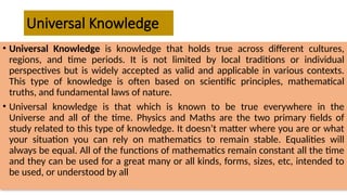 Universal Knowledge
• Universal Knowledge is knowledge that holds true across different cultures,
regions, and time periods. It is not limited by local traditions or individual
perspectives but is widely accepted as valid and applicable in various contexts.
This type of knowledge is often based on scientific principles, mathematical
truths, and fundamental laws of nature.
• Universal knowledge is that which is known to be true everywhere in the
Universe and all of the time. Physics and Maths are the two primary fields of
study related to this type of knowledge. It doesn’t matter where you are or what
your situation you can rely on mathematics to remain stable. Equalities will
always be equal. All of the functions of mathematics remain constant all the time
and they can be used for a great many or all kinds, forms, sizes, etc, intended to
be used, or understood by all
 