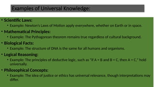 Examples of Universal Knowledge:
• Scientific Laws:
• Example: Newton’s Laws of Motion apply everywhere, whether on Earth or in space.
• Mathematical Principles:
• Example: The Pythagorean theorem remains true regardless of cultural background.
• Biological Facts:
• Example: The structure of DNA is the same for all humans and organisms.
• Logical Reasoning:
• Example: The principles of deductive logic, such as "if A = B and B = C, then A = C," hold
universally.
• Philosophical Concepts:
• Example: The idea of justice or ethics has universal relevance, though interpretations may
differ.
 