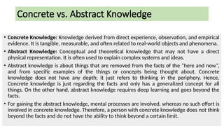 Concrete vs. Abstract Knowledge
• Concrete Knowledge: Knowledge derived from direct experience, observation, and empirical
evidence. It is tangible, measurable, and often related to real-world objects and phenomena.
• Abstract Knowledge: Conceptual and theoretical knowledge that may not have a direct
physical representation. It is often used to explain complex systems and ideas.
• Abstract knowledge is about things that are removed from the facts of the “here and now”,
and from specific examples of the things or concepts being thought about. Concrete
knowledge does not have any depth; it just refers to thinking in the periphery. Hence,
Concrete knowledge is just regarding the facts and only has a generalized concept for all
things. On the other hand, abstract knowledge requires deep learning and goes beyond the
facts.
• For gaining the abstract knowledge, mental processes are involved, whereas no such effort is
involved in concrete knowledge. Therefore, a person with concrete knowledge does not think
beyond the facts and do not have the ability to think beyond a certain limit.
 