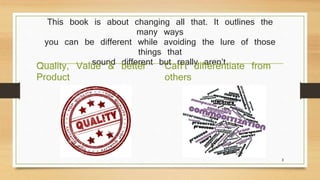 This book is about changing all that. It outlines the 
many ways 
you can be different while avoiding the lure of those 
things that 
Quality, Valuseo un&d bdieffteterern t but really aren’t. 
Product 
Can’t differentiate from 
others 
3 
 