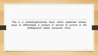 This is a marketing/business book, which explained various 
ways to differentiate a product or service to survive in the 
battleground called consumer mind. 
5 
 