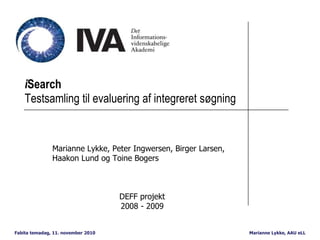 Marianne Lykke, AAU eLLFabita temadag, 11. november 2010
iSearch
Testsamling til evaluering af integreret søgning
Marianne Lykke, Peter Ingwersen, Birger Larsen,
Haakon Lund og Toine Bogers
DEFF projekt
2008 - 2009
 
