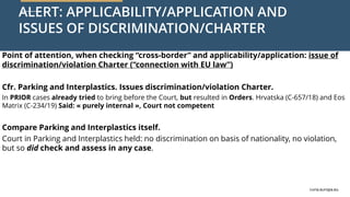 curia.europa.eu
curia.europa.eu
ALERT: APPLICABILITY/APPLICATION AND
ISSUES OF DISCRIMINATION/CHARTER
Point of attention, when checking “cross-border” and applicability/application: issue of
discrimination/violation Charter (“connection with EU law”)
Cfr. Parking and Interplastics. Issues discrimination/violation Charter.
In PRIOR cases already tried to bring before the Court, but resulted in Orders. Hrvatska (C-657/18) and Eos
Matrix (C-234/19) Said: « purely internal », Court not competent
Compare Parking and Interplastics itself.
Court in Parking and Interplastics held: no discrimination on basis of nationality, no violation,
but so did check and assess in any case.
 