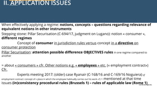 curia.europa.eu
curia.europa.eu
II. APPLICATION ISSUES
When effectively applying a regime: notions, concepts – questions regarding relevance of
equivalent notions in other instruments
Stepping stone: Pillar Securisation (C-694/17, judgment on Lugano): notion « consumer »,
different regimes
Concept of consumer in jurisdiction rules versus concept in a directive on
consumer protection
Pillar Securisation: attention possible difference OBJECTIVES rules in one regime compared to
another
= about « consumers » cfr. Other notions e.g. « employees » etc. (« employment contract»)
Cfr.
Experts meeting 2017: (older) case Ryanair (C-168/16 and C-169/16 Noguiera) (if
employment contract: concept of « place in which the employee habitually carries out his work »?) – mentioned at that time
issues (in)consistency procedural rules (Brussels 1) – rules of applicable law (Rome 1)
 