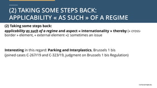 curia.europa.eu
curia.europa.eu
(2) TAKING SOME STEPS BACK:
APPLICABILITY « AS SUCH » OF A REGIME
(2) Taking some steps back:
applicability as such of a regime and aspect « internationality » thereby (« cross-
border » element, « external element »): sometimes an issue
Interesting in this regard: Parking and Interplastics, Brussels 1 bis
(joined cases C-267/19 and C-323/19, judgment on Brussels 1 bis Regulation)
 
