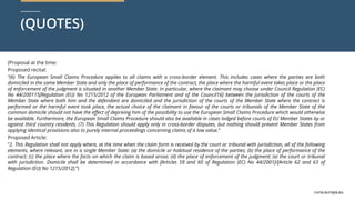 curia.europa.eu
curia.europa.eu
(QUOTES)
(Proposal at the time:
Proposed recital:
“(6) The European Small Claims Procedure applies to all claims with a cross-border element. This includes cases where the parties are both
domiciled in the same Member State and only the place of performance of the contract, the place where the harmful event takes place or the place
of enforcement of the judgment is situated in another Member State. In particular, where the claimant may choose under Council Regulation (EC)
No 44/200115[Regulation (EU) No 1215/2012 of the European Parliament and of the Council16] between the jurisdiction of the courts of the
Member State where both him and the defendant are domiciled and the jurisdiction of the courts of the Member State where the contract is
performed or the harmful event took place, the actual choice of the claimant in favour of the courts or tribunals of the Member State of the
common domicile should not have the effect of depriving him of the possibility to use the European Small Claims Procedure which would otherwise
be available. Furthermore, the European Small Claims Procedure should also be available in cases lodged before courts of EU Member States by or
against third country residents. (7) This Regulation should apply only in cross-border disputes, but nothing should prevent Member States from
applying identical provisions also to purely internal proceedings concerning claims of a low value.”
Proposed Article:
“2. This Regulation shall not apply where, at the time when the claim form is received by the court or tribunal with jurisdiction, all of the following
elements, where relevant, are in a single Member State: (a) the domicile or habitual residence of the parties; (b) the place of performance of the
contract; (c) the place where the facts on which the claim is based arose; (d) the place of enforcement of the judgment; (e) the court or tribunal
with jurisdiction. Domicile shall be determined in accordance with [Articles 59 and 60 of Regulation (EC) No 44/2001]/[Article 62 and 63 of
Regulation (EU) No 1215/2012].”)
 