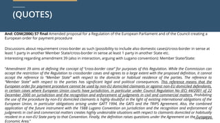 curia.europa.eu
curia.europa.eu
(QUOTES)
And: COM(2006) 57 final Amended proposal for a Regulation of the European Parliament and of the Council creating a
European order for payment procedure
Discussions about requirement cross-border as such (possibility to include also domestic cases)/cross-border in sense at
least 1 party in another Member State/cross-border in sense at least 1 party in another State etc.
Interesting regarding amendment 39 (also in interaction, arguing with Lugano convention): Member State/State:
“Amendment 39 aims at defining the concept of “cross-border case” for purposes of this Regulation. While the Commission can
accept the restriction of the Regulation to crossborder cases and agrees to a large extent with the proposed definition, it cannot
accept the reference to “Member State” with respect to the domicile or habitual residence of the parties. The reference to
“Member State” with respect to the parties has significant legal and political consequences. This reference means that the
European order for payment procedure cannot be used by non-EU domiciled claimants or against non-EU domiciled defendants,
in certain cases where European Union courts have jurisdiction, in particular under Council Regulation No (EC) 44/2001 of 22
December 2000 on jurisdiction and the recognition and enforcement of judgments in civil and commercial matters. Prohibiting
the use of the procedure by non-EU domiciled claimants is highly doubtful in the light of existing international obligations of the
European Union, in particular obligations arising under GATT 1994, the GATS and the TRIPS Agreement. Also, the combined
application of the future instrument with the 1988 Lugano Convention on jurisdiction and the recognition and enforcement of
judgments in civil and commercial matters creates highly undesirable situations with respect to claimants domiciled or habitually
resident in a non-EU State party to that Convention. Finally, the definition raises questions under the Agreement on the European
Economic Area.”
 