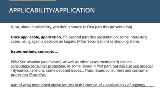 curia.europa.eu
curia.europa.eu
APPLICABILITY/APPLICATION
Is, so, about applicability, whether is source (= First part this presentation)
Once applicable, application, cfr. Second part this presentation, some interesting
cases, using again a decision on Lugano (Pillar Securisation) as stepping stone.
Issues notions, concepts …
Pillar Securisation (and Salvoni, as well as other cases mentioned) also on
consumers/consumer protection, as some issues in first part, but will also see broader
- dynamics, tensions, some debated issues… Thus, issues consumers and consumer
protection illustrative.
part of what mentioned above returns in the context of « application » of regimes
 