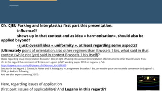 curia.europa.eu
curia.europa.eu
Cfr. CJEU Parking and Interplastics first part this presentation:
influence?/
shows up in that context and as idea « harmonisation», should also be
applied beyond?
- (just) overall idea « uniformity », at least regarding some aspects?
(Ultimately point of orientation also other regimes than Brussels 1 bis, what said in that
context (while not (yet) said in context Brussels 1 bis itself)?
(Note: regarding issue interpretation Brussels 1 (bis) in light of/taking into account (interpretation of) instruments other than Brussels 1 bis:
cfr. In this regard the comments of B. Hess on Lugano in MPI working paper 2018 on Lugano, p. 5-6
https://papers.ssrn.com/sol3/papers.cfm?abstract_id=3118360
See also in this regard S. Giroud, N. Meier and R. Rodriguez, « Le règlement Bruxelles 1 bis, un modèle pour une nouvelle convention de Lugano? »,
2014, p. 444 and following
And see also experts meeting 2017)
Here, regarding issues of application
(first part: issues of applicability)? And Lugano in this regard??
 