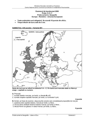 Ministerul Educaţiei, Cercetării şi Tineretului
                   Centrul Naţional pentru Curriculum şi Evaluare în Învăţământul Preuniversitar


                                  Examenul de bacalaureat 2008
                                          Proba D, E, F
                                    Proba scrisă la Geografie
                              Europa – România – Uniunea Europeană

    •   Toate subiectele sunt obligatorii. Se acordă 10 puncte din oficiu.
    •   Timpul efectiv de lucru este de 3 ore.


SUBIECTUL I (30 puncte) – Varianta 001




Harta de mai sus se referă la subiectul I A – C. Pe hartă sunt marcate state cu litere şi
oraşe – capitală cu numere.

A. Precizaţi:
1. numele statelor marcate, pe hartă, cu literele B şi C;
2. numele oraşelor-capitală marcate, pe hartă, cu numerele 1 şi 4.
                                                                                          4 puncte
B. Scrieţi, pe foaia de examen, răspunsurile corecte care completează propoziţiile de mai jos:
1. Lisabona este capitala statului, marcat pe hartă, cu litera...
 2. Fluviul Sena străbate teritoriul statului marcat, pe hartă,cu litera...
 3. Munţii Penini se găsesc în statul marcat, pe hartă, cu litera...
                                                                                          6 puncte



Probă scrisă la Geografie – clasa a XII-a               1                                     Subiectul I
 