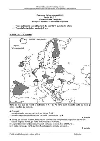 Ministerul Educaţiei, Cercetării şi Inovării
                   Centrul Naţional pentru Curriculum şi Evaluare în Învăţământul Preuniversitar



                                  Examenul de bacalaureat 2009
                                          Proba D, E, F
                                    Proba scrisă la Geografie
                              Europa – România – Uniunea Europeană

    •   Toate subiectele sunt obligatorii. Se acordă 10 puncte din oficiu.
    •   Timpul efectiv de lucru este de 3 ore.


SUBIECTUL I (30 puncte) – Varianta 016




Harta de mai sus se referă la subiectul I A – D. Pe hartă sunt marcate state cu litere şi
oraşe–capitală cu numere.

A. Precizaţi:
1. numele statelor marcate, pe hartă, cu literele E şi I;
2. numele oraşelor-capitală marcate, pe hartă, cu numerele 1 şi 4.
                                                                                        4 puncte
B. Scrieţi, pe foaia de examen, răspunsurile corecte care completează propoziţiile de mai jos:
1. Oraşul - capitală marcat, pe hartă, cu numărul 5 se numeşte ...
2. La graniţa dintre Franţa şi statul marcat, pe hartă, cu litera A se află Munţii ...
3. În statul marcat, pe hartă, cu litera F, este specific climatul temperat ...
                                                                                        6 puncte


Probă scrisă la Geografie – clasa a XII-a               1                                    Subiectul I
 