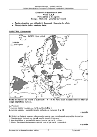 Ministerul Educaţiei, Cercetării şi Inovării
                   Centrul Naţional pentru Curriculum şi Evaluare în Învăţământul Preuniversitar


                                  Examenul de bacalaureat 2009
                                          Proba D, E, F
                                    Proba scrisă la Geografie
                              Europa – România – Uniunea Europeană

    •   Toate subiectele sunt obligatorii. Se acordă 10 puncte din oficiu.
    •   Timpul efectiv de lucru este de 3 ore.


SUBIECTUL I (30 puncte) – Varianta 017




Harta de mai sus se referă la subiectul I A – D. Pe hartă sunt marcate state cu litere şi
oraşe–capitală cu numere.

A. Precizaţi:
1. numele statelor marcate, pe hartă, cu literele B şi I;
2. numele oraşelor - capitală marcate, pe hartă, cu numerele 3 şi 10.
                                                                                                           4 puncte

B. Scrieţi, pe foaia de examen, răspunsurile corecte care completează propoziţiile de mai jos:
1. Statul marcat, pe hartă, cu litera E se află situat în Peninsula …
2. Are deschidere la Marea Baltică statul marcat, pe hartă, cu litera...
3. Fluviul Tamisa străbate orasul-capitală marcat, pe hartă, cu numărul ...
                                                                                          6 puncte


Probă scrisă la Geografie – clasa a XII-a               1                                    Subiectul I
 