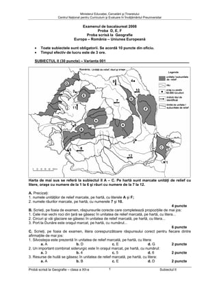 Ministerul Educaţiei, Cercetării şi Tineretului
                   Centrul Naţional pentru Curriculum şi Evaluare în Învăţământul Preuniversitar


                                  Examenul de bacalaureat 2008
                                          Proba D, E, F
                                    Proba scrisă la Geografie
                              Europa – România – Uniunea Europeană

    •   Toate subiectele sunt obligatorii. Se acordă 10 puncte din oficiu.
    •   Timpul efectiv de lucru este de 3 ore.

    SUBIECTUL II (30 puncte) – Varianta 001




Harta de mai sus se referă la subiectul II A – C. Pe hartă sunt marcate unităţi de relief cu
litere, oraşe cu numere de la 1 la 6 şi râuri cu numere de la 7 la 12.

A. Precizaţi:
1. numele unităţilor de relief marcate, pe hartă, cu literele A şi F;
2. numele râurilor marcate, pe hartă, cu numerele 7 şi 10.
                                                                                           4 puncte
B. Scrieţi, pe foaia de examen, răspunsurile corecte care completează propoziţiile de mai jos:
1. Cele mai vechi roci din ţară se găsesc în unitatea de relief marcată, pe hartă, cu litera...
2. Circuri şi văi glaciare se găsesc în unitatea de relief marcată, pe hartă, cu litera...
3. Port la Dunăre este oraşul marcat, pe hartă, cu numărul...
                                                                                           6 puncte
C. Scrieţi, pe foaia de examen, litera corespunzătoare răspunsului corect pentru fiecare dintre
afirmaţiile de mai jos:
1. Silvostepa este prezentă în unitatea de relief marcată, pe hartă, cu litera:
        a. A                    b. D                  c. E                   d. G          2 puncte
2. Un important combinat siderurgic este în oraşul marcat, pe hartă, cu numărul:
        a. 3                    b. 4                  c. 5                   d. 6          2 puncte
3. Resurse de huilă se găsesc în unitatea de relief marcată, pe hartă, cu litera:
        a. A                    b. B                  c. E                   d. D          2 puncte

Probă scrisă la Geografie – clasa a XII-a               1                                     Subiectul II
 