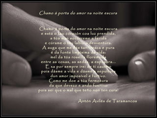 Chamo á porta do amor na noite escura   Chamo á porta do amor na noite escura e está o teu corazón coa luz prendida, a túa man socórreme a ferida e cúrame o teu labio a desventura. A auga que me dás tan fresca e pura é da fonte limpísima da vida: mel da túa roseira florescida entre as coxas, as sedas, a espesura... E xa por sempre irei de ti cautivo pois dásme a vida e dásme a sepultura dun amor imposível e furtivo. Como me doe a túa fermosura da que devezo e ando fuxitivo pois sei que o mal que teño non ten cura! Antón Avilés de Taramancos   