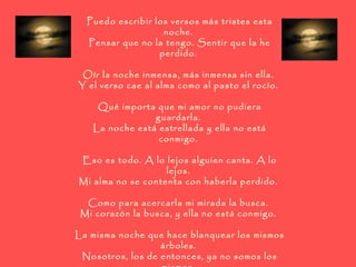Puedo escribir los versos más tristes esta noche.  Pensar que no la tengo. Sentir que la he perdido.  Oír la noche inmensa, más inmensa sin ella.  Y el verso cae al alma como al pasto el rocío.  Qué importa que mi amor no pudiera guardarla.  La noche está estrellada y ella no está conmigo.  Eso es todo. A lo lejos alguien canta. A lo lejos.  Mi alma no se contenta con haberla perdido.  Como para acercarla mi mirada la busca.  Mi corazón la busca, y ella no está conmigo.  La misma noche que hace blanquear los mismos árboles.  Nosotros, los de entonces, ya no somos los mismos.  