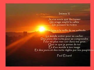 Intimes V Je n'ai envie que de t'aimer Un orage emplit la vallée Un poisson la rivière Je t'ai faite à la taille de ma solitude. Le monde entier pour se cacher Des jours des nuits pour se comprendre Pour ne plus rien voir dans tes yeux Que ce que je pense de toi Et d'un monde à ton image Et des jours et des nuits réglés par tes paupières. Paul Éluard 
