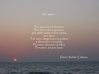 Por amor   Por amor nacín da terra. Por amor son o que son. por amor canto o meu canto, por amor. Por amor sángranme os pulsos e ábreseme o corazón. Por amor dóenme os ollos. Por amor, só por amor. Darío Xohán Cabana 