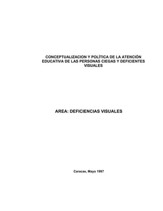 CONCEPTUALIZACION Y POLÍTICA DE LA ATENCIÓN
EDUCATIVA DE LAS PERSONAS CIEGAS Y DEFICIENTES
VISUALES
AREA: DEFICIENCIAS VISUALES
Caracas, Mayo 1997
 