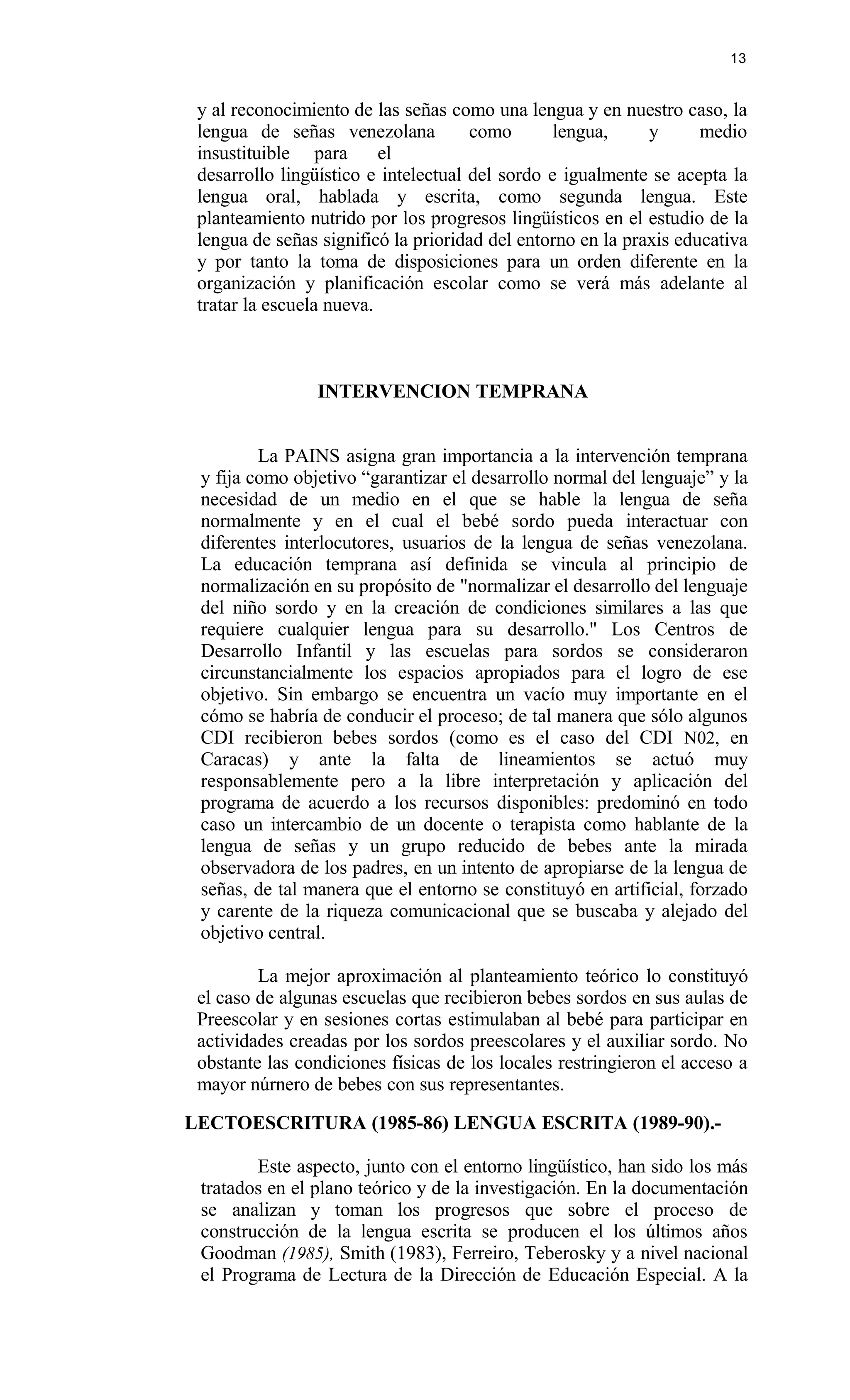 y al reconocimiento de las señas como una lengua y en nuestro caso, la
lengua de señas venezolana como lengua, y medio
insustituible para el
desarrollo lingüístico e intelectual del sordo e igualmente se acepta la
lengua oral, hablada y escrita, como segunda lengua. Este
planteamiento nutrido por los progresos lingüísticos en el estudio de la
lengua de señas significó la prioridad del entorno en la praxis educativa
y por tanto la toma de disposiciones para un orden diferente en la
organización y planificación escolar como se verá más adelante al
tratar la escuela nueva.
INTERVENCION TEMPRANA
La PAINS asigna gran importancia a la intervención temprana
y fija como objetivo “garantizar el desarrollo normal del lenguaje” y la
necesidad de un medio en el que se hable la lengua de seña
normalmente y en el cual el bebé sordo pueda interactuar con
diferentes interlocutores, usuarios de la lengua de señas venezolana.
La educación temprana así definida se vincula al principio de
normalización en su propósito de "normalizar el desarrollo del lenguaje
del niño sordo y en la creación de condiciones similares a las que
requiere cualquier lengua para su desarrollo." Los Centros de
Desarrollo Infantil y las escuelas para sordos se consideraron
circunstancialmente los espacios apropiados para el logro de ese
objetivo. Sin embargo se encuentra un vacío muy importante en el
cómo se habría de conducir el proceso; de tal manera que sólo algunos
CDI recibieron bebes sordos (como es el caso del CDI N02, en
Caracas) y ante la falta de lineamientos se actuó muy
responsablemente pero a la libre interpretación y aplicación del
programa de acuerdo a los recursos disponibles: predominó en todo
caso un intercambio de un docente o terapista como hablante de la
lengua de señas y un grupo reducido de bebes ante la mirada
observadora de los padres, en un intento de apropiarse de la lengua de
señas, de tal manera que el entorno se constituyó en artificial, forzado
y carente de la riqueza comunicacional que se buscaba y alejado del
objetivo central.
La mejor aproximación al planteamiento teórico lo constituyó
el caso de algunas escuelas que recibieron bebes sordos en sus aulas de
Preescolar y en sesiones cortas estimulaban al bebé para participar en
actividades creadas por los sordos preescolares y el auxiliar sordo. No
obstante las condiciones físicas de los locales restringieron el acceso a
mayor núrnero de bebes con sus representantes.
LECTOESCRITURA (1985-86) LENGUA ESCRITA (1989-90).-
Este aspecto, junto con el entorno lingüístico, han sido los más
tratados en el plano teórico y de la investigación. En la documentación
se analizan y toman los progresos que sobre el proceso de
construcción de la lengua escrita se producen el los últimos años
Goodman (1985), Smith (1983), Ferreiro, Teberosky y a nivel nacional
el Programa de Lectura de la Dirección de Educación Especial. A la
13
 