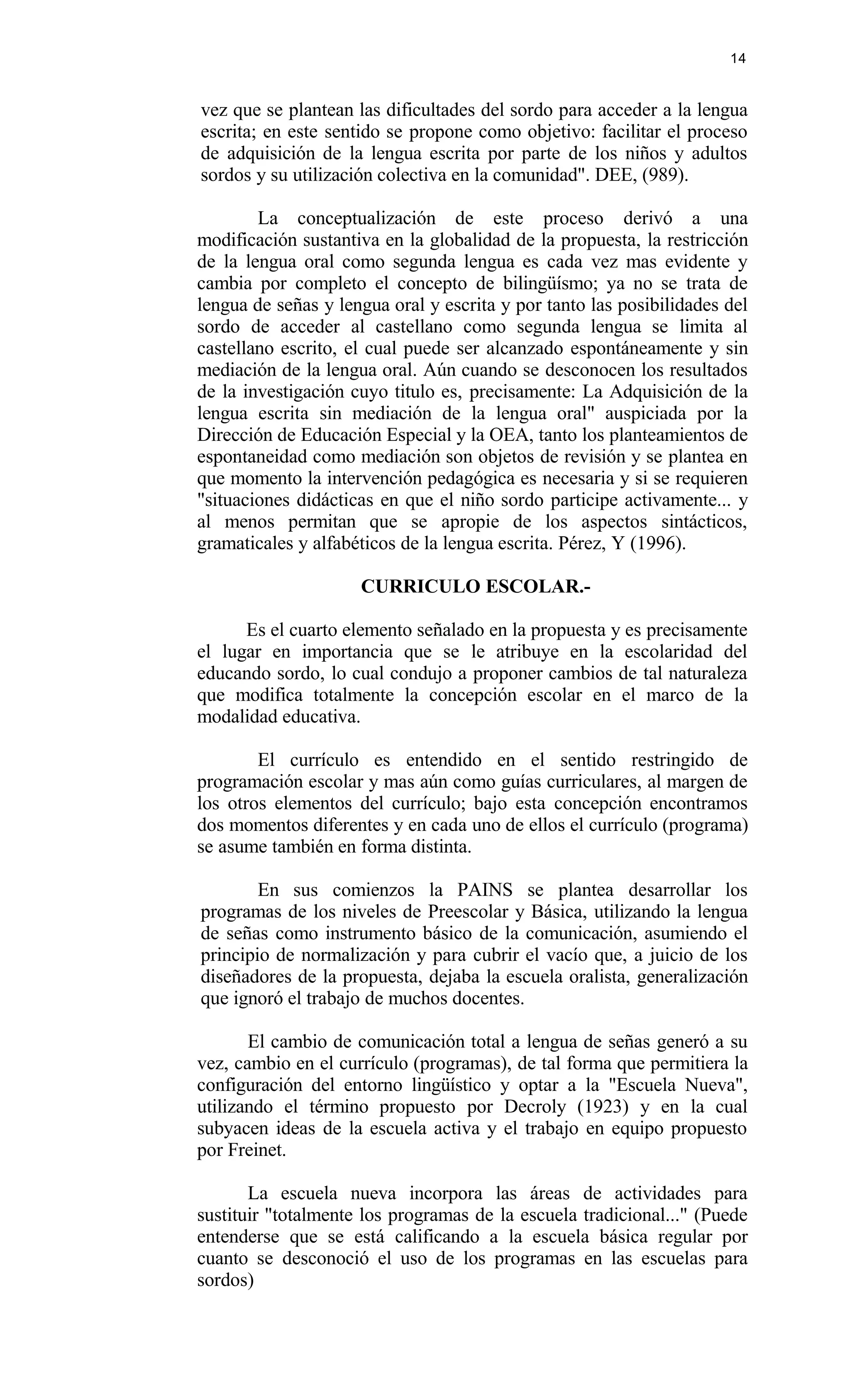 vez que se plantean las dificultades del sordo para acceder a la lengua
escrita; en este sentido se propone como objetivo: facilitar el proceso
de adquisición de la lengua escrita por parte de los niños y adultos
sordos y su utilización colectiva en la comunidad". DEE, (989).
La conceptualización de este proceso derivó a una
modificación sustantiva en la globalidad de la propuesta, la restricción
de la lengua oral como segunda lengua es cada vez mas evidente y
cambia por completo el concepto de bilingüísmo; ya no se trata de
lengua de señas y lengua oral y escrita y por tanto las posibilidades del
sordo de acceder al castellano como segunda lengua se limita al
castellano escrito, el cual puede ser alcanzado espontáneamente y sin
mediación de la lengua oral. Aún cuando se desconocen los resultados
de la investigación cuyo titulo es, precisamente: La Adquisición de la
lengua escrita sin mediación de la lengua oral" auspiciada por la
Dirección de Educación Especial y la OEA, tanto los planteamientos de
espontaneidad como mediación son objetos de revisión y se plantea en
que momento la intervención pedagógica es necesaria y si se requieren
"situaciones didácticas en que el niño sordo participe activamente... y
al menos permitan que se apropie de los aspectos sintácticos,
gramaticales y alfabéticos de la lengua escrita. Pérez, Y (1996).
CURRICULO ESCOLAR.-
Es el cuarto elemento señalado en la propuesta y es precisamente
el lugar en importancia que se le atribuye en la escolaridad del
educando sordo, lo cual condujo a proponer cambios de tal naturaleza
que modifica totalmente la concepción escolar en el marco de la
modalidad educativa.
El currículo es entendido en el sentido restringido de
programación escolar y mas aún como guías curriculares, al margen de
los otros elementos del currículo; bajo esta concepción encontramos
dos momentos diferentes y en cada uno de ellos el currículo (programa)
se asume también en forma distinta.
En sus comienzos la PAINS se plantea desarrollar los
programas de los niveles de Preescolar y Básica, utilizando la lengua
de señas como instrumento básico de la comunicación, asumiendo el
principio de normalización y para cubrir el vacío que, a juicio de los
diseñadores de la propuesta, dejaba la escuela oralista, generalización
que ignoró el trabajo de muchos docentes.
El cambio de comunicación total a lengua de señas generó a su
vez, cambio en el currículo (programas), de tal forma que permitiera la
configuración del entorno lingüístico y optar a la "Escuela Nueva",
utilizando el término propuesto por Decroly (1923) y en la cual
subyacen ideas de la escuela activa y el trabajo en equipo propuesto
por Freinet.
La escuela nueva incorpora las áreas de actividades para
sustituir "totalmente los programas de la escuela tradicional..." (Puede
entenderse que se está calificando a la escuela básica regular por
cuanto se desconoció el uso de los programas en las escuelas para
sordos)
14
 