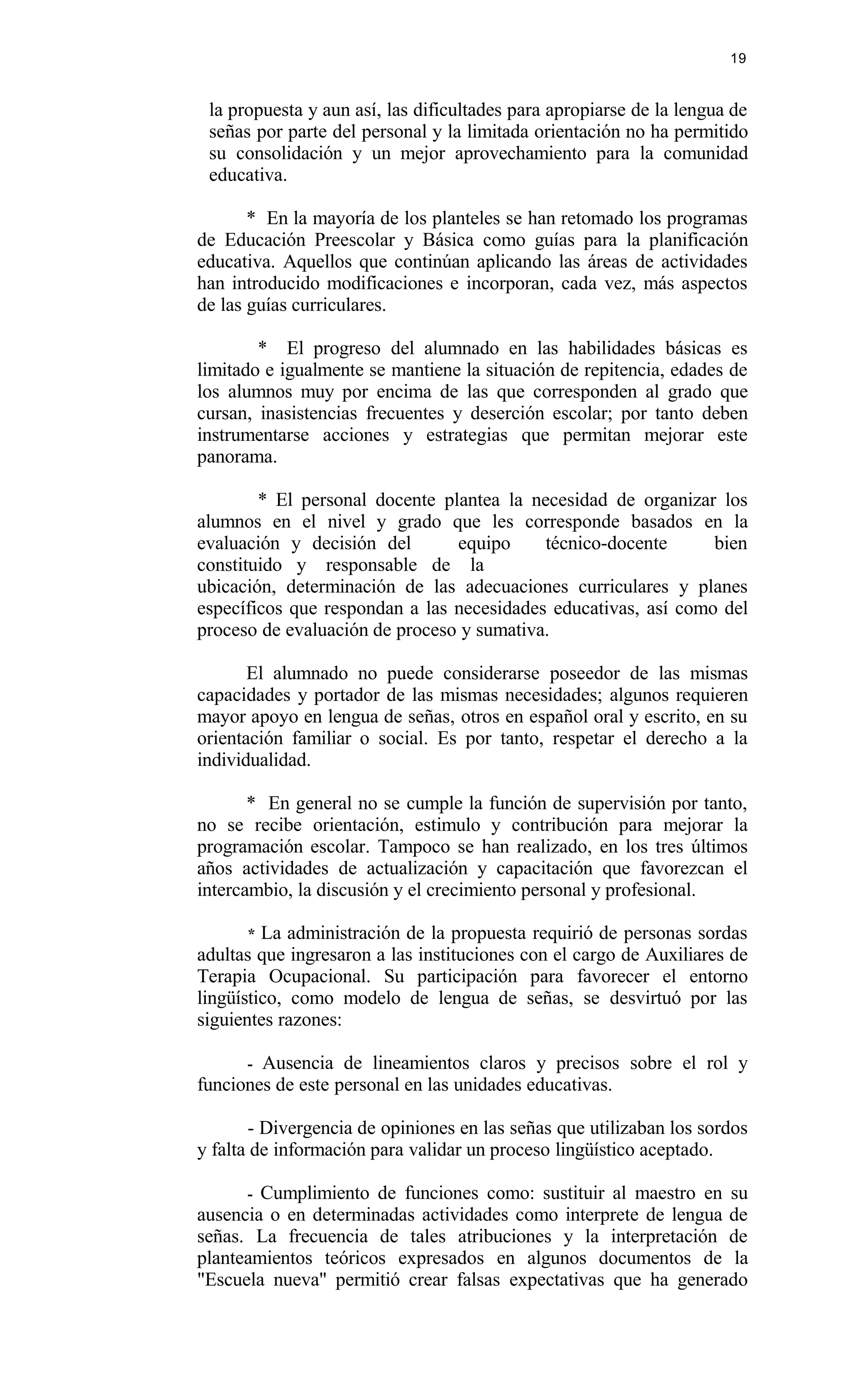 la propuesta y aun así, las dificultades para apropiarse de la lengua de
señas por parte del personal y la limitada orientación no ha permitido
su consolidación y un mejor aprovechamiento para la comunidad
educativa.
* En la mayoría de los planteles se han retomado los programas
de Educación Preescolar y Básica como guías para la planificación
educativa. Aquellos que continúan aplicando las áreas de actividades
han introducido modificaciones e incorporan, cada vez, más aspectos
de las guías curriculares.
* El progreso del alumnado en las habilidades básicas es
limitado e igualmente se mantiene la situación de repitencia, edades de
los alumnos muy por encima de las que corresponden al grado que
cursan, inasistencias frecuentes y deserción escolar; por tanto deben
instrumentarse acciones y estrategias que permitan mejorar este
panorama.
* El personal docente plantea la necesidad de organizar los
alumnos en el nivel y grado que les corresponde basados en la
evaluación y decisión del equipo técnico-docente bien
constituido y responsable de la
ubicación, determinación de las adecuaciones curriculares y planes
específicos que respondan a las necesidades educativas, así como del
proceso de evaluación de proceso y sumativa.
El alumnado no puede considerarse poseedor de las mismas
capacidades y portador de las mismas necesidades; algunos requieren
mayor apoyo en lengua de señas, otros en español oral y escrito, en su
orientación familiar o social. Es por tanto, respetar el derecho a la
individualidad.
* En general no se cumple la función de supervisión por tanto,
no se recibe orientación, estimulo y contribución para mejorar la
programación escolar. Tampoco se han realizado, en los tres últimos
años actividades de actualización y capacitación que favorezcan el
intercambio, la discusión y el crecimiento personal y profesional.
* La administración de la propuesta requirió de personas sordas
adultas que ingresaron a las instituciones con el cargo de Auxiliares de
Terapia Ocupacional. Su participación para favorecer el entorno
lingüístico, como modelo de lengua de señas, se desvirtuó por las
siguientes razones:
- Ausencia de lineamientos claros y precisos sobre el rol y
funciones de este personal en las unidades educativas.
- Divergencia de opiniones en las señas que utilizaban los sordos
y falta de información para validar un proceso lingüístico aceptado.
- Cumplimiento de funciones como: sustituir al maestro en su
ausencia o en determinadas actividades como interprete de lengua de
señas. La frecuencia de tales atribuciones y la interpretación de
planteamientos teóricos expresados en algunos documentos de la
"Escuela nueva" permitió crear falsas expectativas que ha generado
19
 